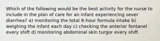 Which of the following would be the best activity for the nurse to include in the plan of care for an infant experiencing sever diarrhea? a) monitoring the total 8-hour formula intake b) weighing the infant each day c) checking the anterior fontanel every shift d) monitoring abdominal skin turgor every shift