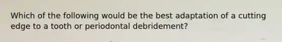 Which of the following would be the best adaptation of a cutting edge to a tooth or periodontal debridement?