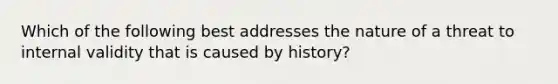 Which of the following best addresses the nature of a threat to internal validity that is caused by history?