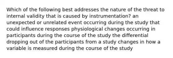 Which of the following best addresses the nature of the threat to internal validity that is caused by instrumentation? an unexpected or unrelated event occurring during the study that could influence responses physiological changes occurring in participants during the course of the study the differential dropping out of the participants from a study changes in how a variable is measured during the course of the study