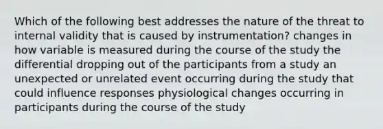 Which of the following best addresses the nature of the threat to internal validity that is caused by instrumentation? changes in how variable is measured during the course of the study the differential dropping out of the participants from a study an unexpected or unrelated event occurring during the study that could influence responses physiological changes occurring in participants during the course of the study