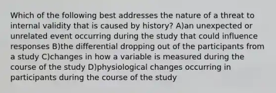 Which of the following best addresses the nature of a threat to internal validity that is caused by history? A)an unexpected or unrelated event occurring during the study that could influence responses B)the differential dropping out of the participants from a study C)changes in how a variable is measured during the course of the study D)physiological changes occurring in participants during the course of the study