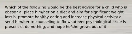 Which of the following would be the best advice for a child who is obese? a. place him/her on a diet and aim for significant weight loss b. promote healthy eating and increase physical activity c. send him/her to counseling to fix whatever psychological issue is present d. do nothing, and hope he/she grows out of it