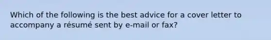 Which of the following is the best advice for a cover letter to accompany a résumé sent by e-mail or fax?