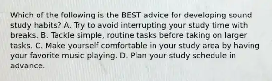 Which of the following is the BEST advice for developing sound study habits? A. Try to avoid interrupting your study time with breaks. B. Tackle simple, routine tasks before taking on larger tasks. C. Make yourself comfortable in your study area by having your favorite music playing. D. Plan your study schedule in advance.