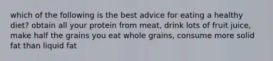 which of the following is the best advice for eating a healthy diet? obtain all your protein from meat, drink lots of fruit juice, make half the grains you eat whole grains, consume more solid fat than liquid fat