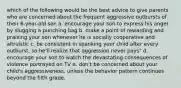 which of the following would be the best advice to give parents who are concerned about the frequent aggressive outbursts of their 6-year-old son a. encourage your son to express his anger by slugging a punching bag b. make a point of rewarding and praising your son whenever he is socially cooperative and altruistic c. be consistent in spanking your child after every outburst, so he'll realize that aggression never pays" d. encourage your son to watch the devastating consequences of violence portrayed on TV e. don't be concerned about your child's aggressiveness, unless the behavior pattern continues beyond the fifth grade.