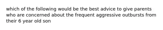 which of the following would be the best advice to give parents who are concerned about the frequent aggressive outbursts from their 6 year old son