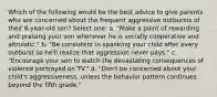 Which of the following would be the best advice to give parents who are concerned about the frequent aggressive outbursts of their 6-year-old son? Select one: a. "Make a point of rewarding and praising your son whenever he is socially cooperative and altruistic." b. "Be consistent in spanking your child after every outburst so he'll realize that aggression never pays." c. "Encourage your son to watch the devastating consequences of violence portrayed on TV." d. "Don't be concerned about your child's aggressiveness, unless the behavior pattern continues beyond the fifth grade."