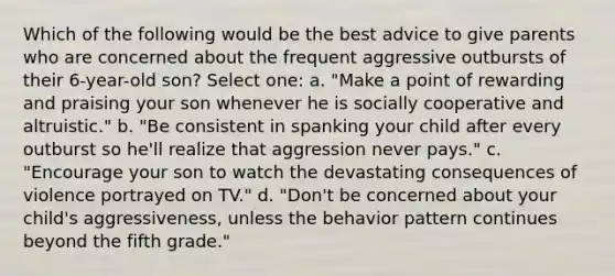 Which of the following would be the best advice to give parents who are concerned about the frequent aggressive outbursts of their 6-year-old son? Select one: a. "Make a point of rewarding and praising your son whenever he is socially cooperative and altruistic." b. "Be consistent in spanking your child after every outburst so he'll realize that aggression never pays." c. "Encourage your son to watch the devastating consequences of violence portrayed on TV." d. "Don't be concerned about your child's aggressiveness, unless the behavior pattern continues beyond the fifth grade."