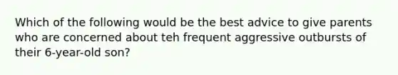 Which of the following would be the best advice to give parents who are concerned about teh frequent aggressive outbursts of their 6-year-old son?