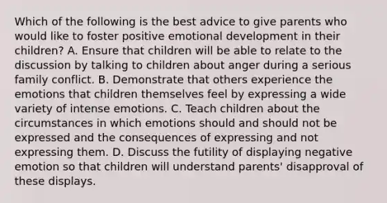 Which of the following is the best advice to give parents who would like to foster positive emotional development in their children? A. Ensure that children will be able to relate to the discussion by talking to children about anger during a serious family conflict. B. Demonstrate that others experience the emotions that children themselves feel by expressing a wide variety of intense emotions. C. Teach children about the circumstances in which emotions should and should not be expressed and the consequences of expressing and not expressing them. D. Discuss the futility of displaying negative emotion so that children will understand parents' disapproval of these displays.