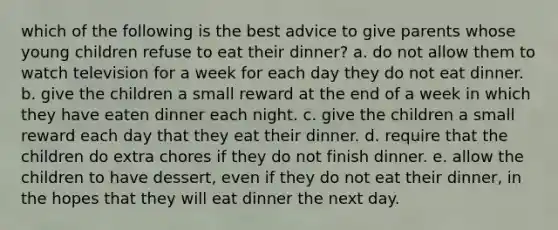 which of the following is the best advice to give parents whose young children refuse to eat their dinner? a. do not allow them to watch television for a week for each day they do not eat dinner. b. give the children a small reward at the end of a week in which they have eaten dinner each night. c. give the children a small reward each day that they eat their dinner. d. require that the children do extra chores if they do not finish dinner. e. allow the children to have dessert, even if they do not eat their dinner, in the hopes that they will eat dinner the next day.