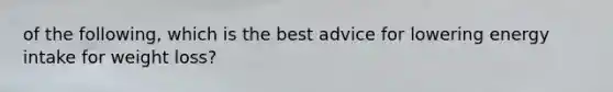 of the following, which is the best advice for lowering energy intake for weight loss?
