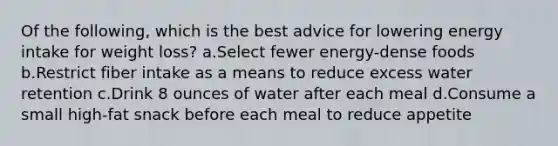 Of the following, which is the best advice for lowering energy intake for weight loss? a.Select fewer energy-dense foods b.Restrict fiber intake as a means to reduce excess water retention c.Drink 8 ounces of water after each meal d.Consume a small high-fat snack before each meal to reduce appetite