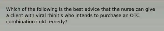 Which of the following is the best advice that the nurse can give a client with viral rhinitis who intends to purchase an OTC combination cold remedy?