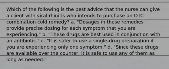 Which of the following is the best advice that the nurse can give a client with viral rhinitis who intends to purchase an OTC combination cold remedy? a. "Dosages in these remedies provide precise dosing for each symptom that you are experiencing." b. "These drugs are best used in conjunction with an antibiotic." c. "It is safer to use a single-drug preparation if you are experiencing only one symptom." d. "Since these drugs are available over the counter, it is safe to use any of them as long as needed."