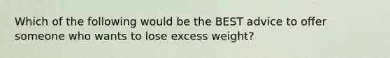 Which of the following would be the BEST advice to offer someone who wants to lose excess weight?
