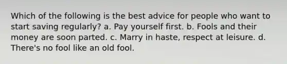 Which of the following is the best advice for people who want to start saving regularly? a. Pay yourself first. b. Fools and their money are soon parted. c. Marry in haste, respect at leisure. d. There's no fool like an old fool.