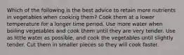 Which of the following is the best advice to retain more nutrients in vegetables when cooking them? Cook them at a lower temperature for a longer time period. Use more water when boiling vegetables and cook them until they are very tender. Use as little water as possible, and cook the vegetables until slightly tender. Cut them in smaller pieces so they will cook faster.