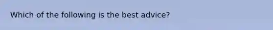 Which of the following is the best advice?