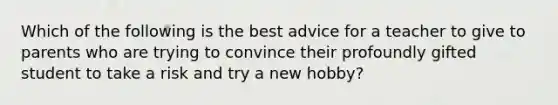 Which of the following is the best advice for a teacher to give to parents who are trying to convince their profoundly gifted student to take a risk and try a new hobby?