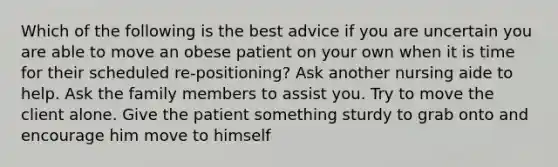 Which of the following is the best advice if you are uncertain you are able to move an obese patient on your own when it is time for their scheduled re-positioning? Ask another nursing aide to help. Ask the family members to assist you. Try to move the client alone. Give the patient something sturdy to grab onto and encourage him move to himself