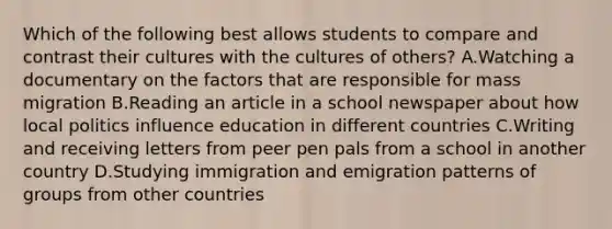 Which of the following best allows students to compare and contrast their cultures with the cultures of others? A.Watching a documentary on the factors that are responsible for mass migration B.Reading an article in a school newspaper about how local politics influence education in different countries C.Writing and receiving letters from peer pen pals from a school in another country D.Studying immigration and emigration patterns of groups from other countries