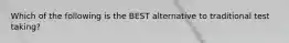 Which of the following is the BEST alternative to traditional test taking?
