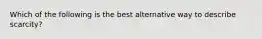 Which of the following is the best alternative way to describe scarcity?