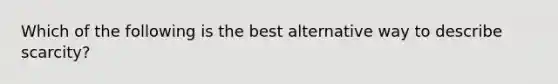 Which of the following is the best alternative way to describe scarcity?