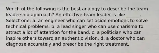 Which of the following is the best analogy to describe the team leadership approach? An effective team leader is like ______. Select one: a. an engineer who can set aside emotions to solve technical problems. b. a lead singer who can use charisma to attract a lot of attention for the band. c. a politician who can inspire others toward an authentic vision. d. a doctor who can diagnose accurately and prescribe the right treatment.