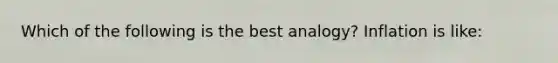 Which of the following is the best analogy? Inflation is like: