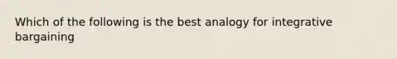 Which of the following is the best analogy for integrative bargaining