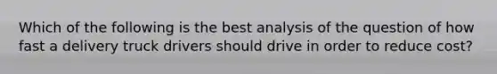 Which of the following is the best analysis of the question of how fast a delivery truck drivers should drive in order to reduce cost?