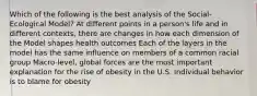 Which of the following is the best analysis of the Social-Ecological Model? At different points in a person's life and in different contexts, there are changes in how each dimension of the Model shapes health outcomes Each of the layers in the model has the same influence on members of a common racial group Macro-level, global forces are the most important explanation for the rise of obesity in the U.S. Individual behavior is to blame for obesity