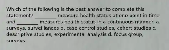 Which of the following is the best answer to complete this statement? _________ measure health status at one point in time and _________ measures health status in a continuous manner. a. surveys, surveillances b. case control studies, cohort studies c. descriptive studies, experimental analysis d. focus group, surveys