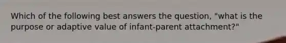 Which of the following best answers the question, "what is the purpose or adaptive value of infant-parent attachment?"