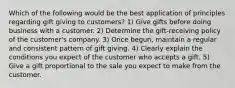 Which of the following would be the best application of principles regarding gift giving to customers? 1) Give gifts before doing business with a customer. 2) Determine the gift-receiving policy of the customer's company. 3) Once begun, maintain a regular and consistent pattern of gift giving. 4) Clearly explain the conditions you expect of the customer who accepts a gift. 5) Give a gift proportional to the sale you expect to make from the customer.