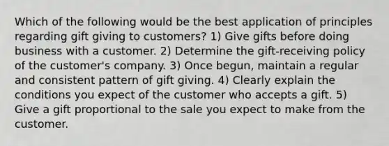 Which of the following would be the best application of principles regarding gift giving to customers? 1) Give gifts before doing business with a customer. 2) Determine the gift-receiving policy of the customer's company. 3) Once begun, maintain a regular and consistent pattern of gift giving. 4) Clearly explain the conditions you expect of the customer who accepts a gift. 5) Give a gift proportional to the sale you expect to make from the customer.