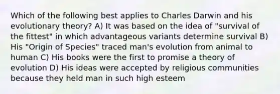 Which of the following best applies to Charles Darwin and his evolutionary theory? A) It was based on the idea of "survival of the fittest" in which advantageous variants determine survival B) His "Origin of Species" traced man's evolution from animal to human C) His books were the first to promise a <a href='https://www.questionai.com/knowledge/kzoSBoiwWp-theory-of-evolution' class='anchor-knowledge'>theory of evolution</a> D) His ideas were accepted by religious communities because they held man in such high esteem