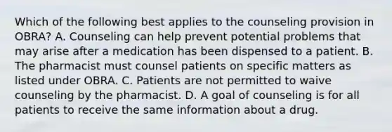 Which of the following best applies to the counseling provision in OBRA? A. Counseling can help prevent potential problems that may arise after a medication has been dispensed to a patient. B. The pharmacist must counsel patients on specific matters as listed under OBRA. C. Patients are not permitted to waive counseling by the pharmacist. D. A goal of counseling is for all patients to receive the same information about a drug.