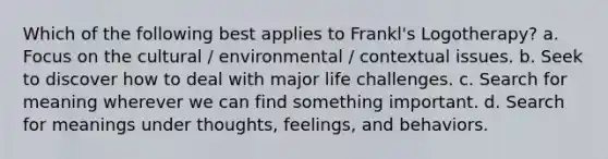 Which of the following best applies to Frankl's Logotherapy? a. Focus on the cultural / environmental / contextual issues. b. Seek to discover how to deal with major life challenges. c. Search for meaning wherever we can find something important. d. Search for meanings under thoughts, feelings, and behaviors.