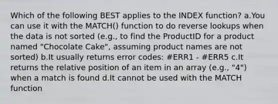 Which of the following BEST applies to the INDEX function? a.You can use it with the MATCH() function to do reverse lookups when the data is not sorted (e.g., to find the ProductID for a product named "Chocolate Cake", assuming product names are not sorted) b.It usually returns error codes: #ERR1 - #ERR5 c.It returns the relative position of an item in an array (e.g., "4") when a match is found d.It cannot be used with the MATCH function