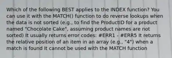 Which of the following BEST applies to the INDEX function? You can use it with the MATCH() function to do reverse lookups when the data is not sorted (e.g., to find the ProductID for a product named "Chocolate Cake", assuming product names are not sorted) It usually returns error codes: #ERR1 - #ERR5 It returns the relative position of an item in an array (e.g., "4") when a match is found It cannot be used with the MATCH function