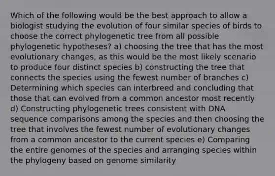 Which of the following would be the best approach to allow a biologist studying the evolution of four similar species of birds to choose the correct phylogenetic tree from all possible phylogenetic hypotheses? a) choosing the tree that has the most evolutionary changes, as this would be the most likely scenario to produce four distinct species b) constructing the tree that connects the species using the fewest number of branches c) Determining which species can interbreed and concluding that those that can evolved from a common ancestor most recently d) Constructing phylogenetic trees consistent with DNA sequence comparisons among the species and then choosing the tree that involves the fewest number of evolutionary changes from a common ancestor to the current species e) Comparing the entire genomes of the species and arranging species within the phylogeny based on genome similarity