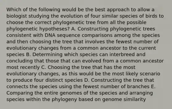 Which of the following would be the best approach to allow a biologist studying the evolution of four similar species of birds to choose the correct phylogenetic tree from all the possible phylogenetic hypotheses? A. Constructing phylogenetic trees consistent with DNA sequence comparisons among the species and then choosing the tree that involves the fewest number of evolutionary changes from a common ancestor to the current species B. Determining which species can interbreed and concluding that those that can evolved from a common ancestor most recently C. Choosing the tree that has the most evolutionary changes, as this would be the most likely scenario to produce four distinct species D. Constructing the tree that connects the species using the fewest number of branches E. Comparing the entire genomes of the species and arranging species within the phylogeny based on genome similarity