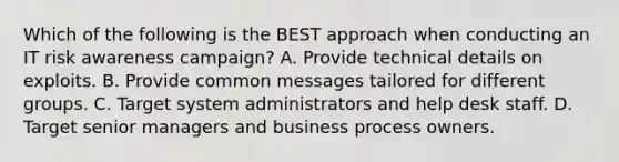 Which of the following is the BEST approach when conducting an IT risk awareness campaign? A. Provide technical details on exploits. B. Provide common messages tailored for different groups. C. Target system administrators and help desk staff. D. Target senior managers and business process owners.