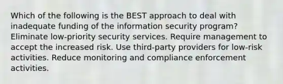 Which of the following is the BEST approach to deal with inadequate funding of the information security program? Eliminate low-priority security services. Require management to accept the increased risk. Use third-party providers for low-risk activities. Reduce monitoring and compliance enforcement activities.