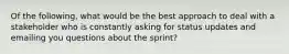 Of the following, what would be the best approach to deal with a stakeholder who is constantly asking for status updates and emailing you questions about the sprint?